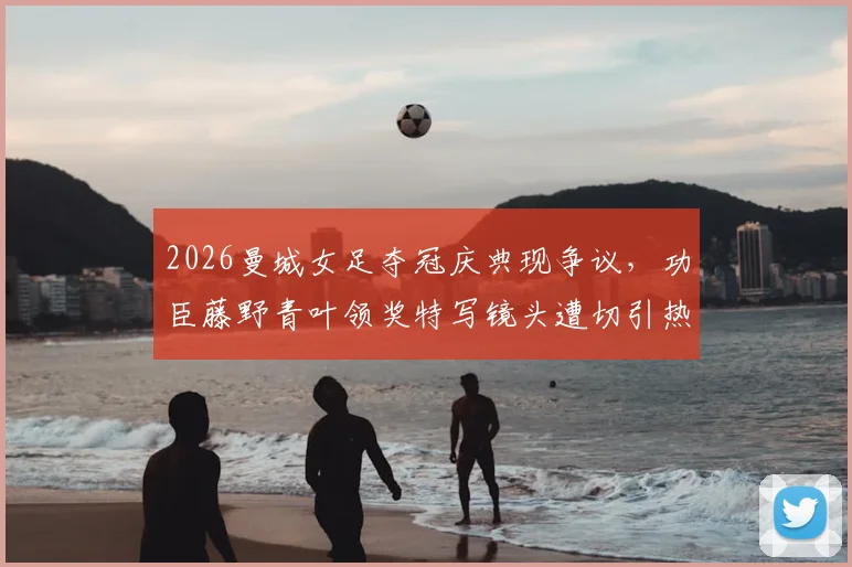 2026曼城女足夺冠庆典现争议，功臣藤野青叶领奖特写镜头遭切引热议，事件回顾与深度剖析