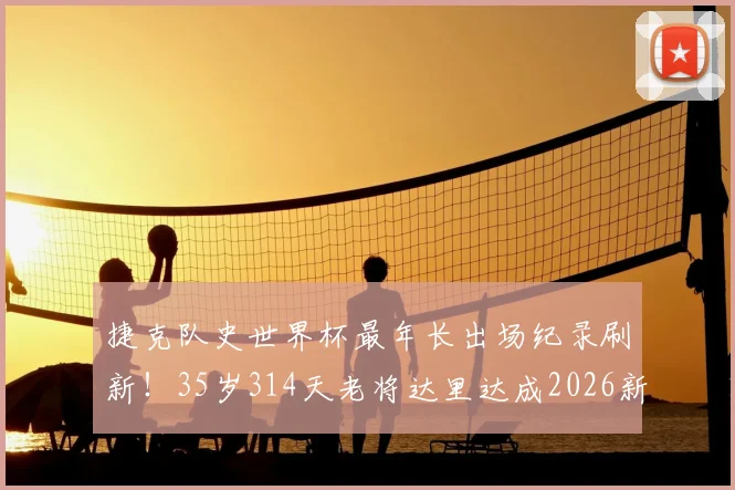 捷克队史世界杯最年长出场纪录刷新!35岁314天老将达里达成2026新传奇,附捷克足球长青树盘点