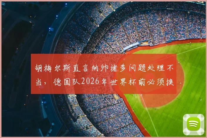 胡梅尔斯直言纳帅诸多问题处理不当,德国队2026年世界杯前必须换帅?多特老将观点引发热议
