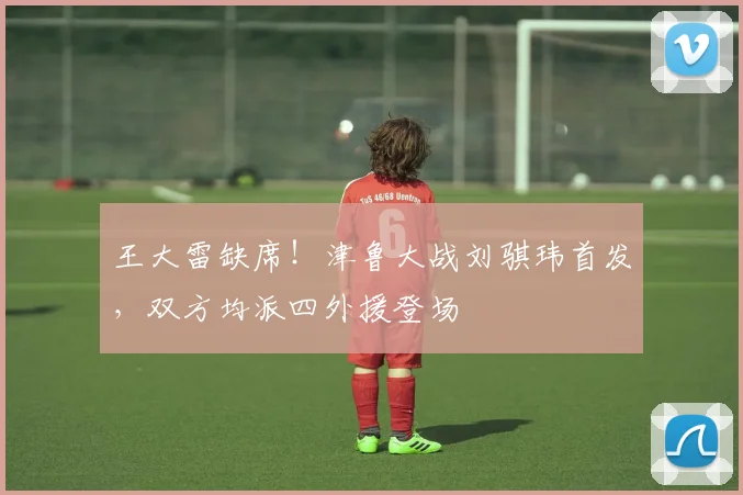 王大雷缺席！津鲁大战刘骐玮首发，双方均派四外援登场