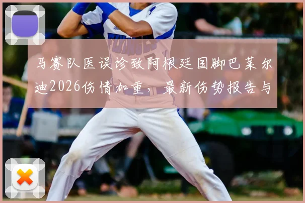 马赛队医误诊致阿根廷国脚巴莱尔迪2026伤情加重,最新伤势报告与缺席赛事一览