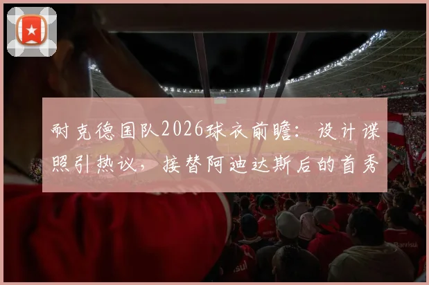耐克德国队2026球衣前瞻：设计谍照引热议，接替阿迪达斯后的首秀，发售时间与购买指南