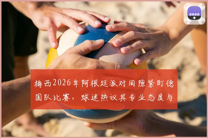 梅西2026年阿根廷派对间隙紧盯德国队比赛,球迷热议其专业态度与球队备战细节
