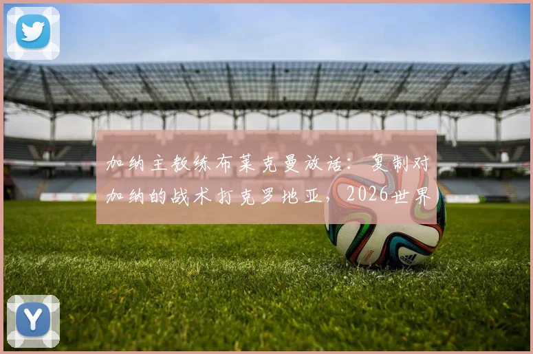 加纳主教练布莱克曼放话：复制对加纳的战术打克罗地亚，2026世界杯我们能创造惊喜