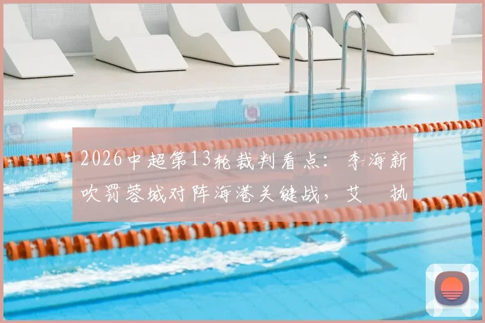 2026中超第13轮裁判看点：李海新吹罚蓉城对阵海港关键战，艾堃执哨西南德比引关注