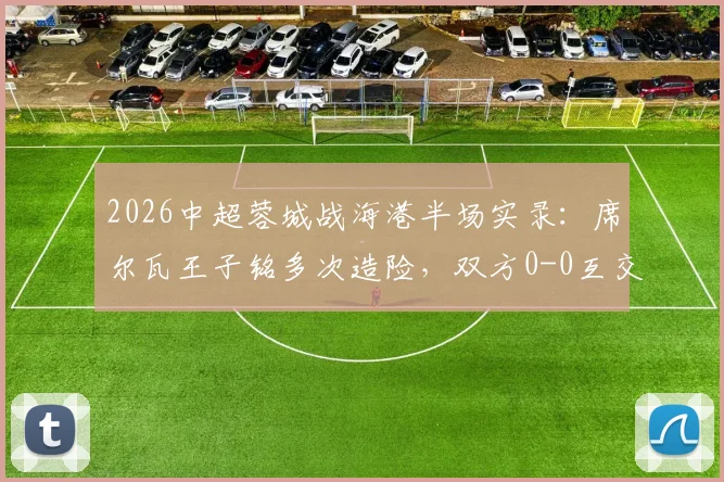 2026中超蓉城战海港半场实录：席尔瓦王子铭多次造险，双方0-0互交白卷，附半场关键对抗回顾