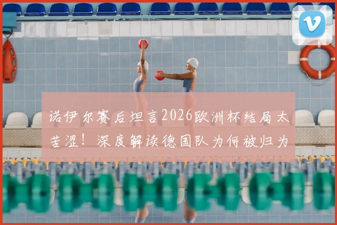 诺伊尔赛后坦言2026欧洲杯结局太苦涩！深度解读德国队为何被归为第二档球队