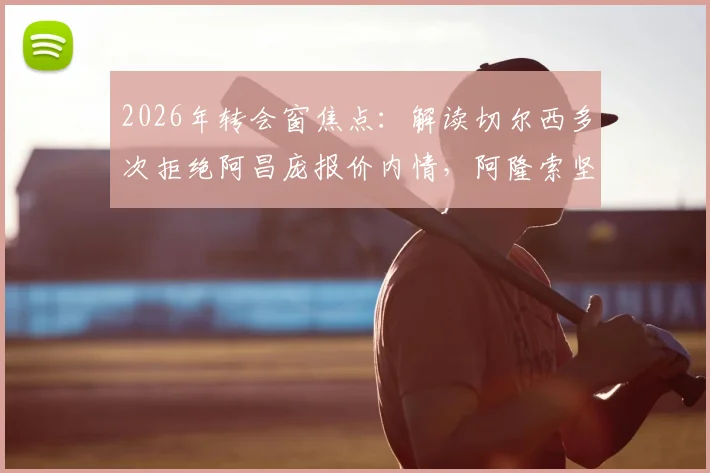 2026年转会窗焦点：解读切尔西多次拒绝阿昌庞报价内情，阿隆索坚持非卖品立场的深层考量与未来影响
