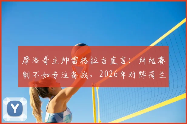 摩洛哥主帅雷格拉吉直言：纠结赛制不如专注备战，2026年对阵荷兰队战术与历史战绩全面解析