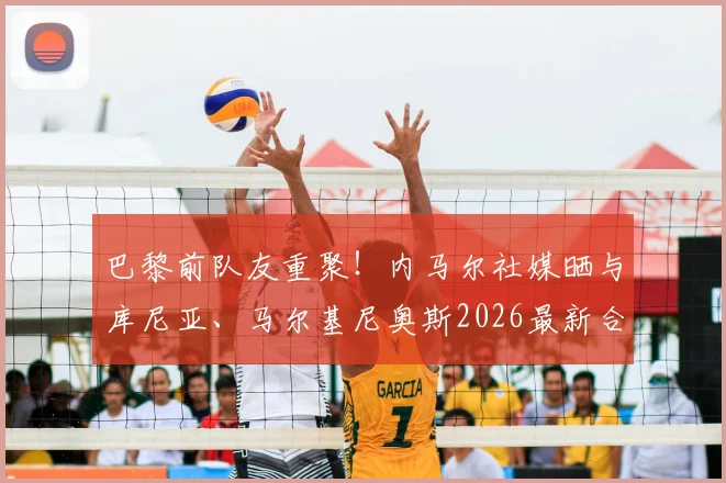 巴黎前队友重聚！内马尔社媒晒与库尼亚、马尔基尼奥斯2026最新合照，笑容灿烂