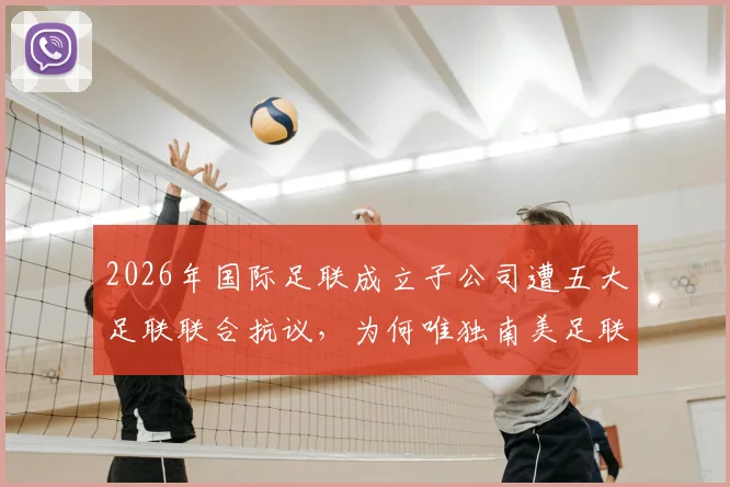 2026年国际足联成立子公司遭五大足联联合抗议,为何唯独南美足联沉默不语?最新进展与各方立场深度分析
