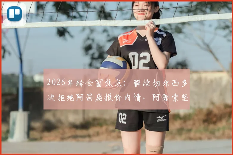 2026年转会窗焦点：解读切尔西多次拒绝阿昌庞报价内情，阿隆索坚持非卖品立场的深层考量与未来影响