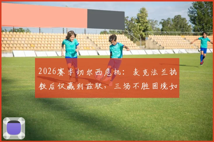 2026赛季切尔西危机：麦克法兰执教后仅赢利兹联，三场不胜困境如何破局？