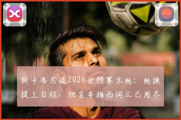 斯卡洛尼谈2026世预赛末轮：轮换提上日程，坦言夸梅西词汇已用尽