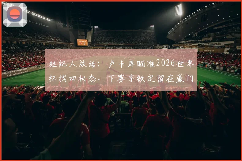 经纪人放话：卢卡库瞄准2026世界杯找回状态，下赛季铁定留在豪门，转会国米前景深度分析