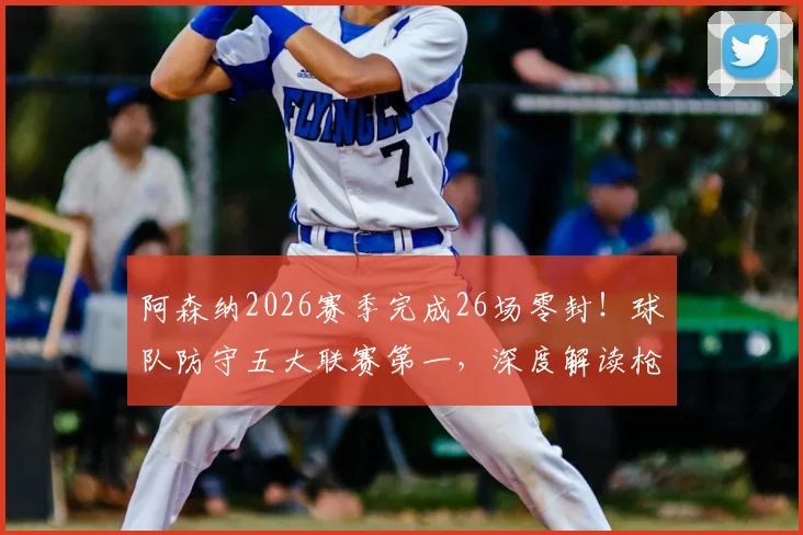 阿森纳2026赛季完成26场零封！球队防守五大联赛第一，深度解读枪手后防固若金汤之谜