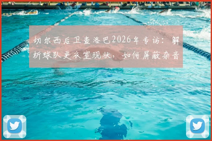 切尔西后卫查洛巴2026年专访：解析球队更衣室现状，如何屏蔽杂音冲击欧战资格