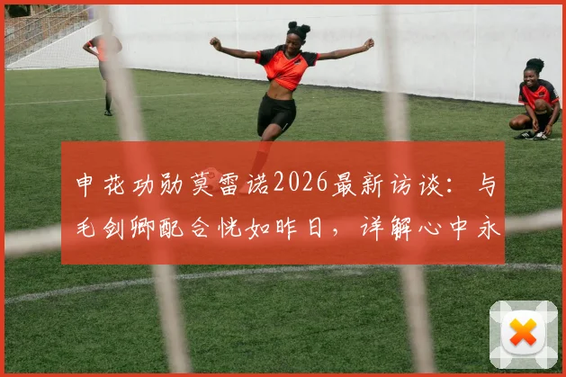 申花功勋莫雷诺2026最新访谈：与毛剑卿配合恍如昨日，详解心中永远的蓝血情结