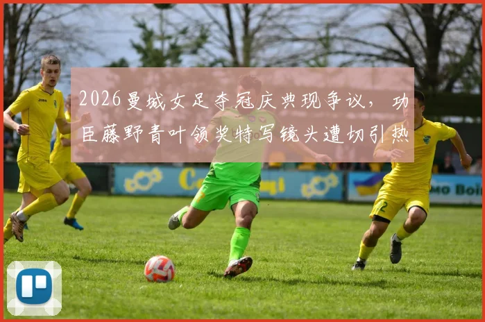 2026曼城女足夺冠庆典现争议，功臣藤野青叶领奖特写镜头遭切引热议，事件回顾与深度剖析