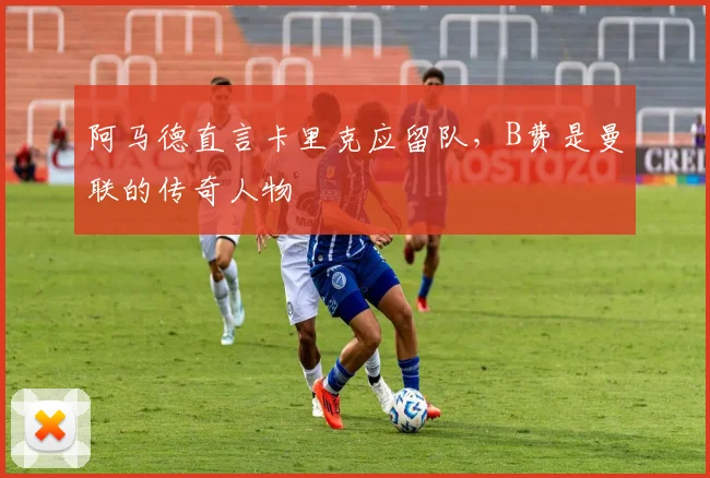 阿马德直言卡里克应留队，B费是曼联的传奇人物