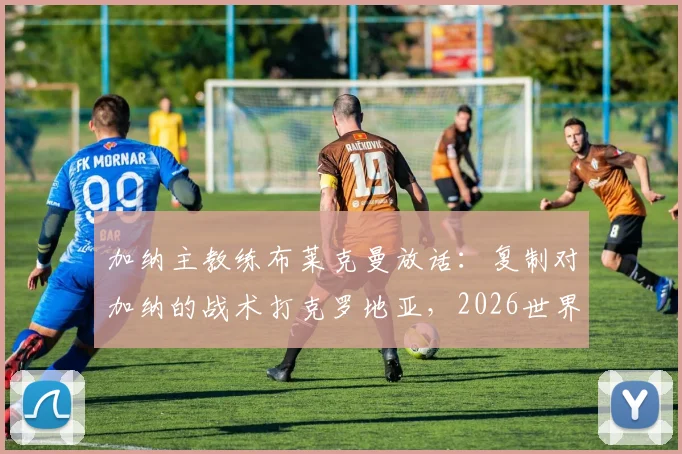 加纳主教练布莱克曼放话：复制对加纳的战术打克罗地亚，2026世界杯我们能创造惊喜