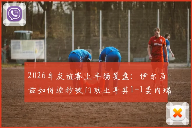 2026年友谊赛上半场复盘：伊尔马兹如何读秒破门助土耳其1-1委内瑞拉，附全场技术统计与进球GIF